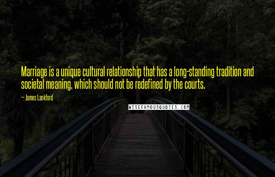 James Lankford Quotes: Marriage is a unique cultural relationship that has a long-standing tradition and societal meaning, which should not be redefined by the courts.