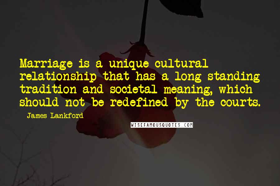 James Lankford Quotes: Marriage is a unique cultural relationship that has a long-standing tradition and societal meaning, which should not be redefined by the courts.