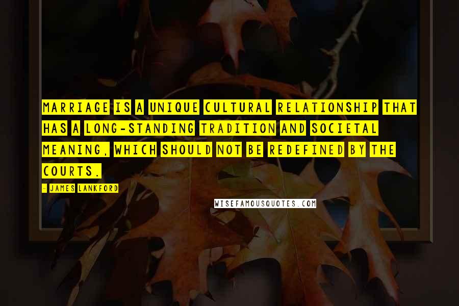 James Lankford Quotes: Marriage is a unique cultural relationship that has a long-standing tradition and societal meaning, which should not be redefined by the courts.