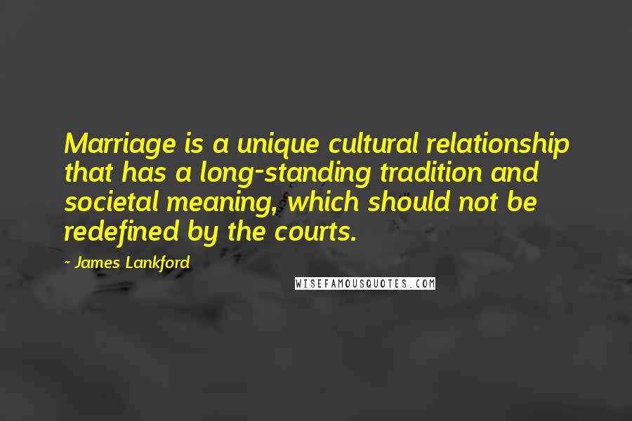 James Lankford Quotes: Marriage is a unique cultural relationship that has a long-standing tradition and societal meaning, which should not be redefined by the courts.