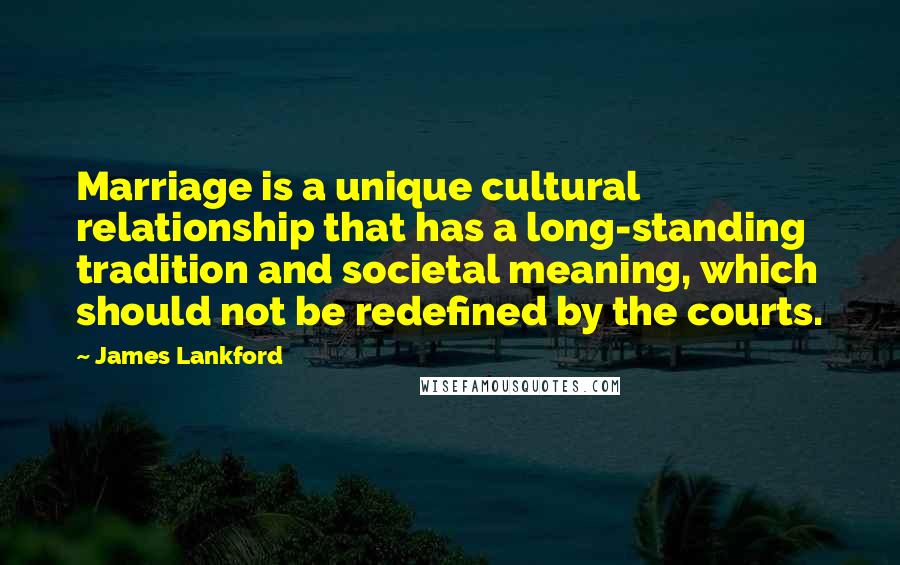 James Lankford Quotes: Marriage is a unique cultural relationship that has a long-standing tradition and societal meaning, which should not be redefined by the courts.