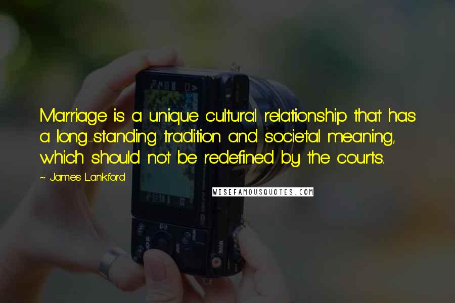 James Lankford Quotes: Marriage is a unique cultural relationship that has a long-standing tradition and societal meaning, which should not be redefined by the courts.