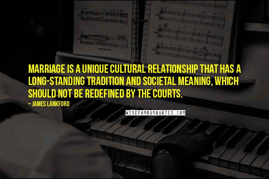 James Lankford Quotes: Marriage is a unique cultural relationship that has a long-standing tradition and societal meaning, which should not be redefined by the courts.