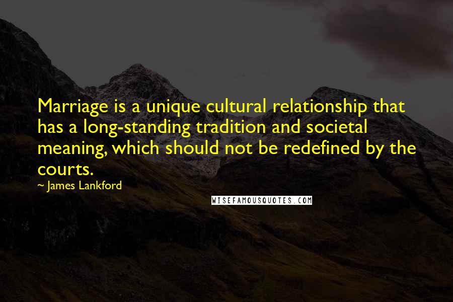 James Lankford Quotes: Marriage is a unique cultural relationship that has a long-standing tradition and societal meaning, which should not be redefined by the courts.