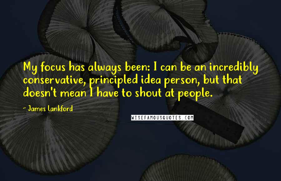 James Lankford Quotes: My focus has always been: I can be an incredibly conservative, principled idea person, but that doesn't mean I have to shout at people.