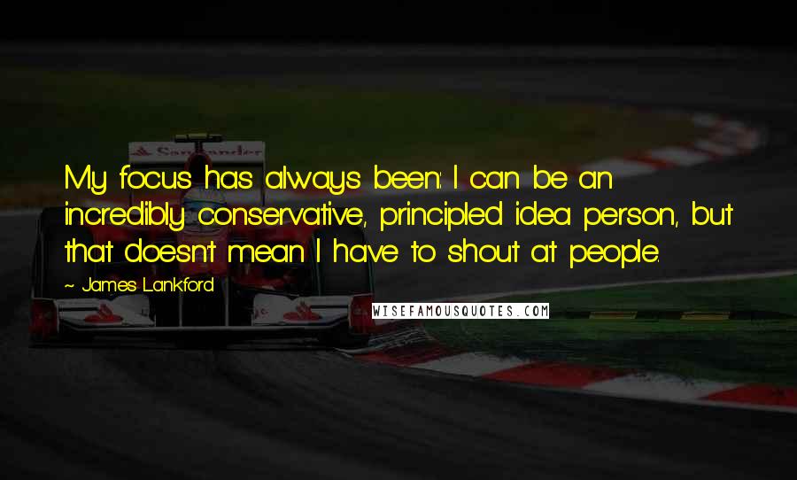 James Lankford Quotes: My focus has always been: I can be an incredibly conservative, principled idea person, but that doesn't mean I have to shout at people.