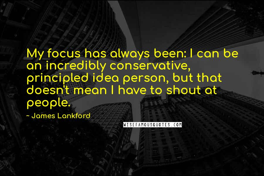 James Lankford Quotes: My focus has always been: I can be an incredibly conservative, principled idea person, but that doesn't mean I have to shout at people.