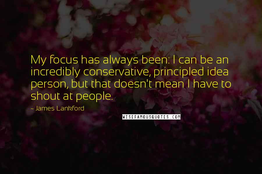 James Lankford Quotes: My focus has always been: I can be an incredibly conservative, principled idea person, but that doesn't mean I have to shout at people.