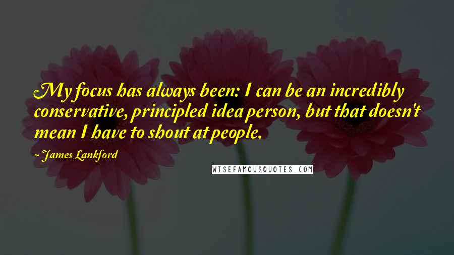 James Lankford Quotes: My focus has always been: I can be an incredibly conservative, principled idea person, but that doesn't mean I have to shout at people.