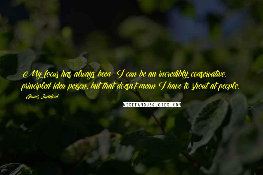 James Lankford Quotes: My focus has always been: I can be an incredibly conservative, principled idea person, but that doesn't mean I have to shout at people.