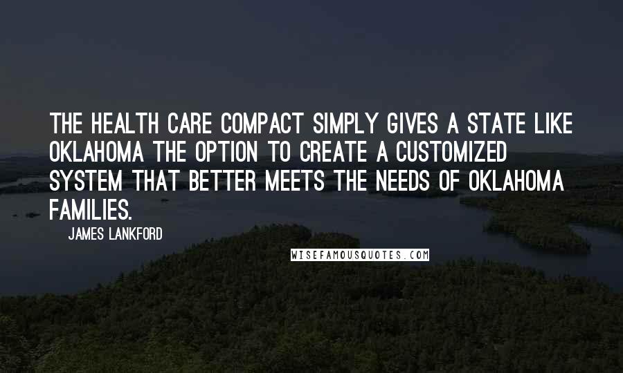 James Lankford Quotes: The Health Care Compact simply gives a state like Oklahoma the option to create a customized system that better meets the needs of Oklahoma families.