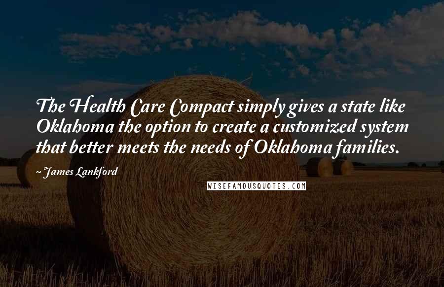 James Lankford Quotes: The Health Care Compact simply gives a state like Oklahoma the option to create a customized system that better meets the needs of Oklahoma families.