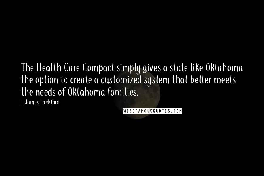 James Lankford Quotes: The Health Care Compact simply gives a state like Oklahoma the option to create a customized system that better meets the needs of Oklahoma families.