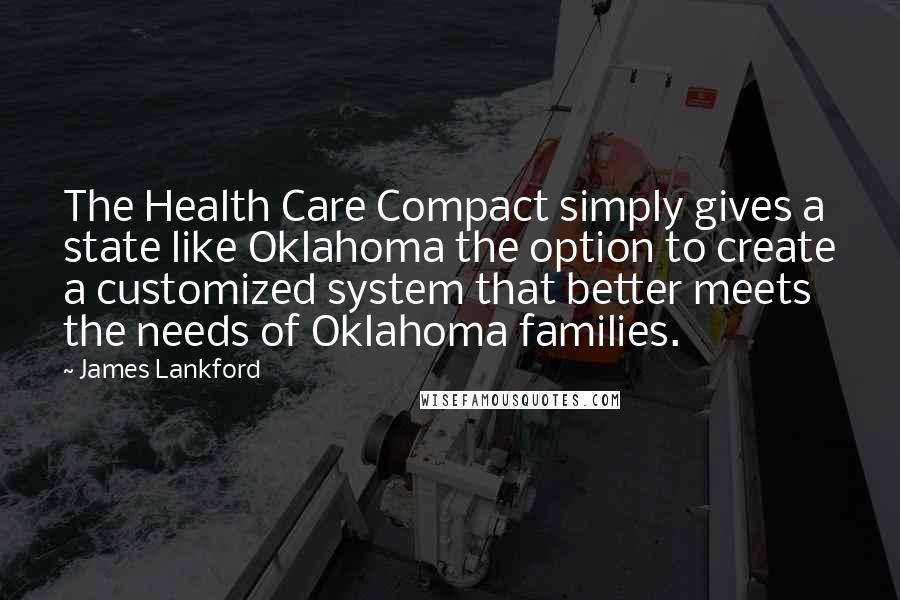 James Lankford Quotes: The Health Care Compact simply gives a state like Oklahoma the option to create a customized system that better meets the needs of Oklahoma families.