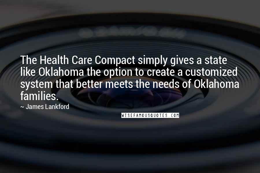 James Lankford Quotes: The Health Care Compact simply gives a state like Oklahoma the option to create a customized system that better meets the needs of Oklahoma families.