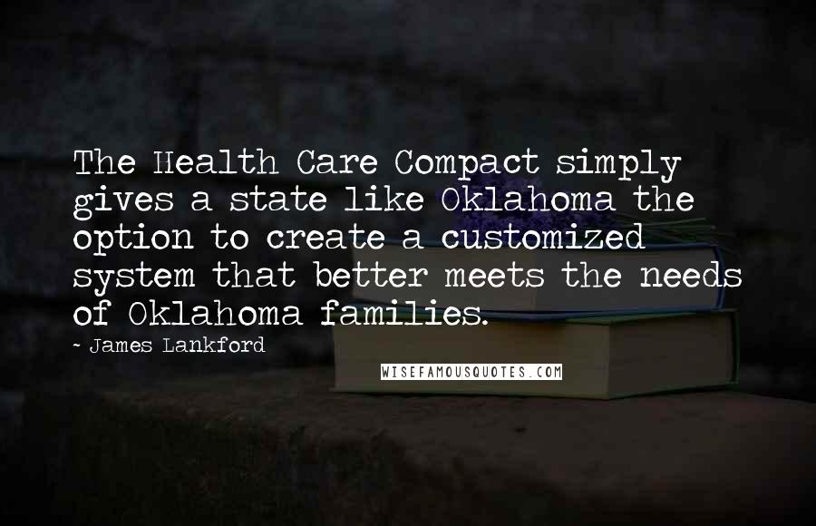 James Lankford Quotes: The Health Care Compact simply gives a state like Oklahoma the option to create a customized system that better meets the needs of Oklahoma families.