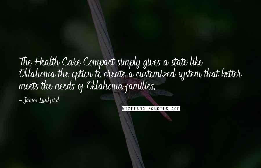 James Lankford Quotes: The Health Care Compact simply gives a state like Oklahoma the option to create a customized system that better meets the needs of Oklahoma families.