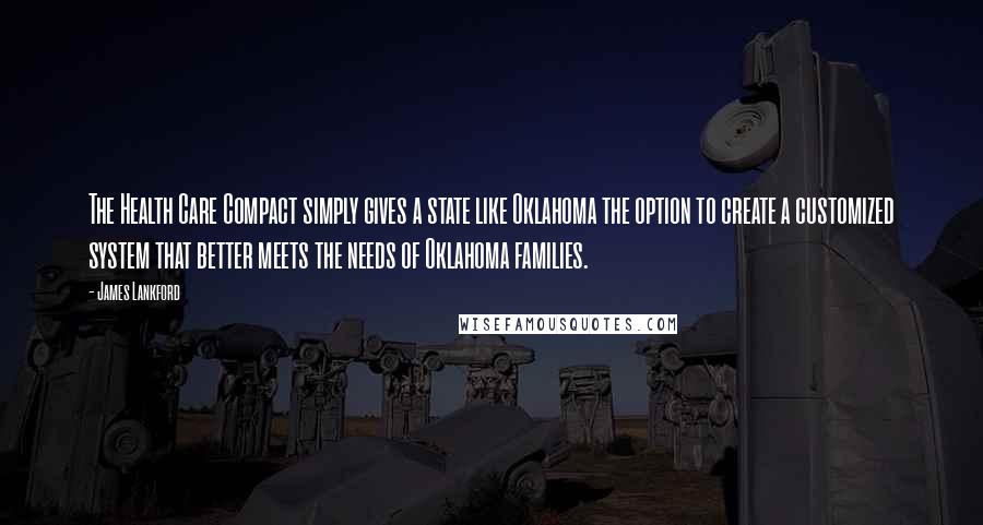 James Lankford Quotes: The Health Care Compact simply gives a state like Oklahoma the option to create a customized system that better meets the needs of Oklahoma families.