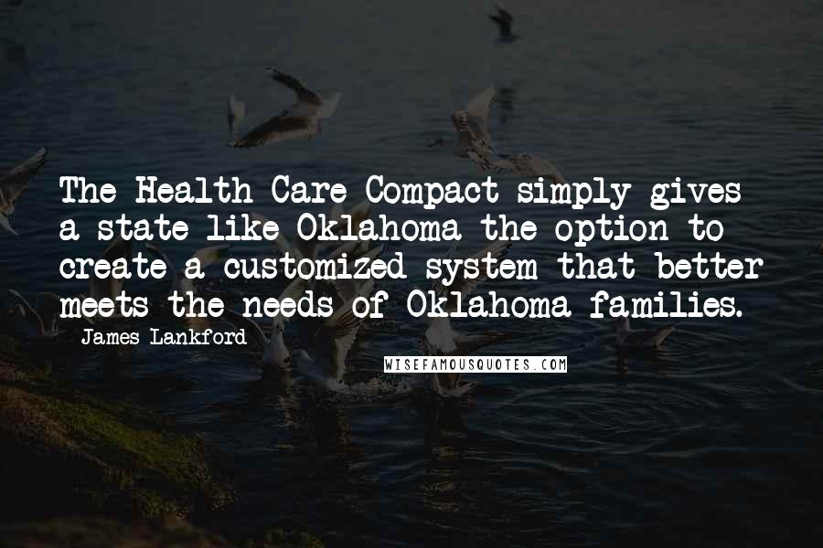 James Lankford Quotes: The Health Care Compact simply gives a state like Oklahoma the option to create a customized system that better meets the needs of Oklahoma families.