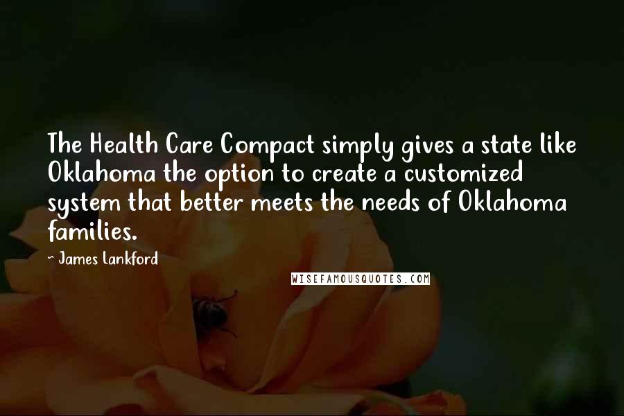 James Lankford Quotes: The Health Care Compact simply gives a state like Oklahoma the option to create a customized system that better meets the needs of Oklahoma families.