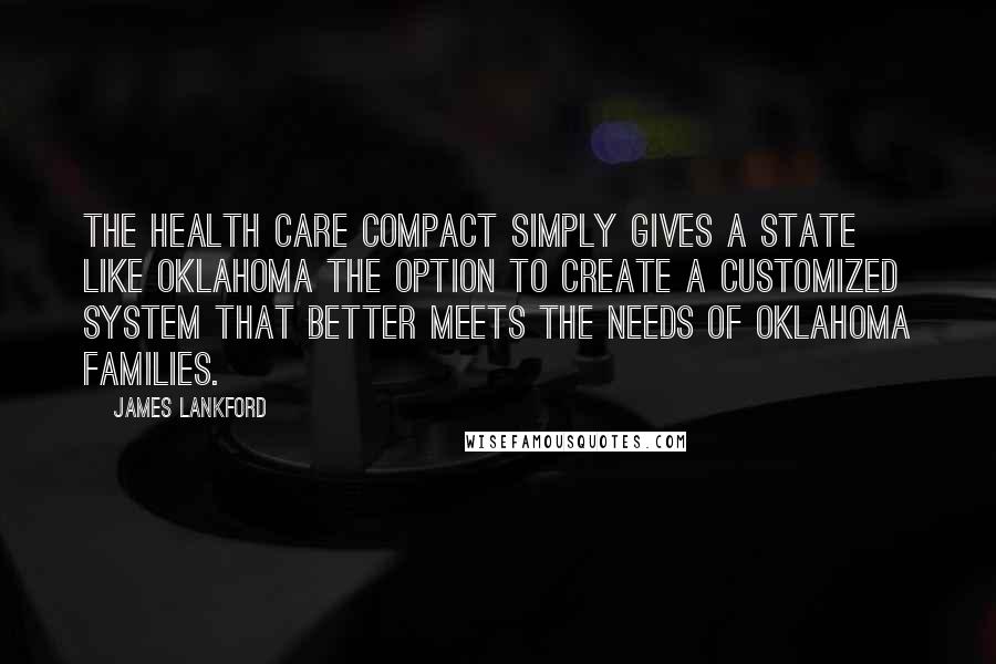 James Lankford Quotes: The Health Care Compact simply gives a state like Oklahoma the option to create a customized system that better meets the needs of Oklahoma families.