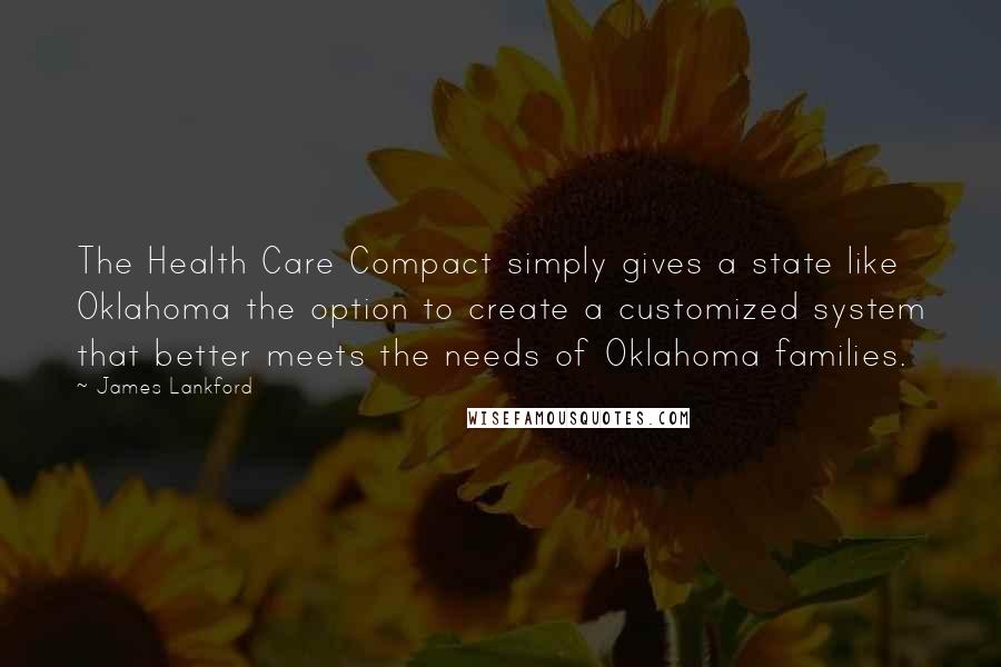 James Lankford Quotes: The Health Care Compact simply gives a state like Oklahoma the option to create a customized system that better meets the needs of Oklahoma families.