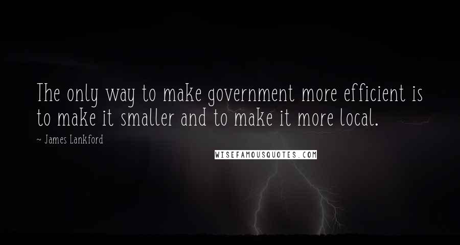 James Lankford Quotes: The only way to make government more efficient is to make it smaller and to make it more local.