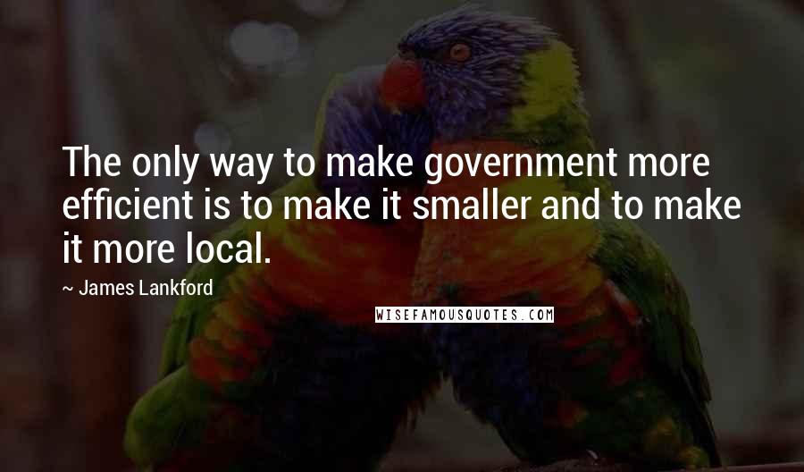 James Lankford Quotes: The only way to make government more efficient is to make it smaller and to make it more local.