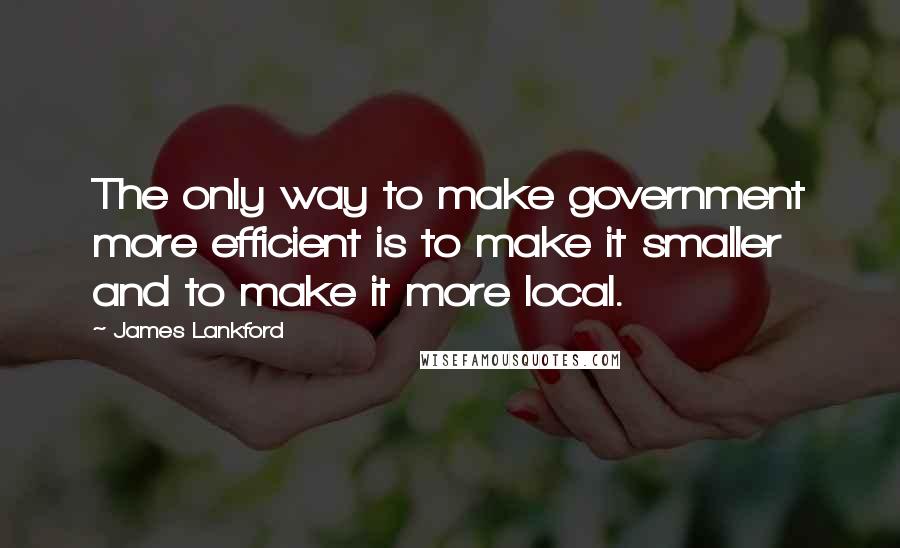 James Lankford Quotes: The only way to make government more efficient is to make it smaller and to make it more local.