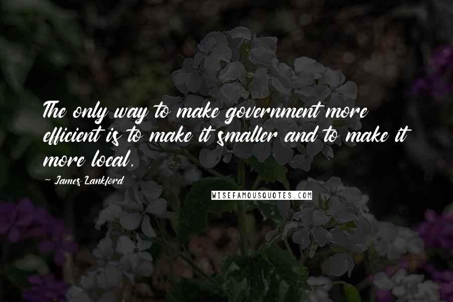 James Lankford Quotes: The only way to make government more efficient is to make it smaller and to make it more local.