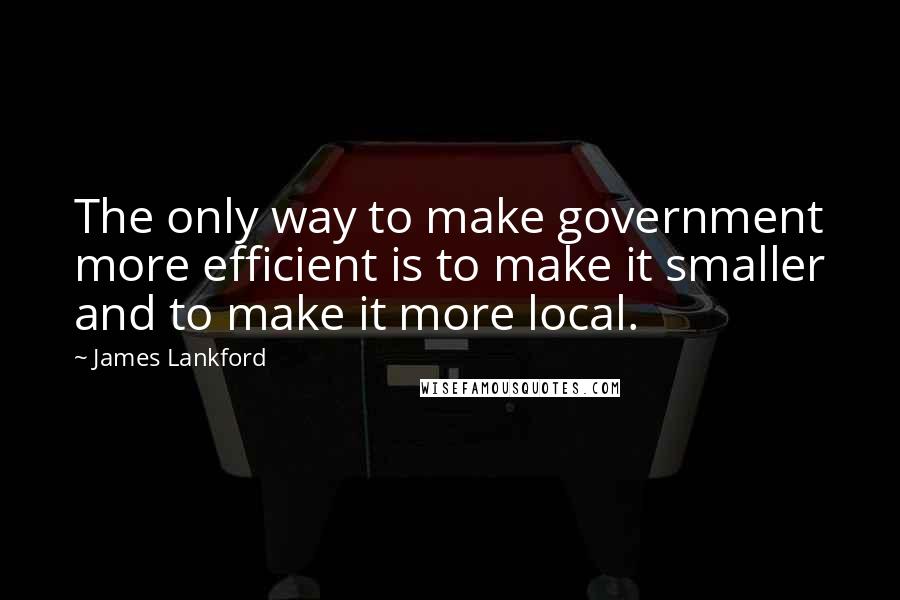 James Lankford Quotes: The only way to make government more efficient is to make it smaller and to make it more local.