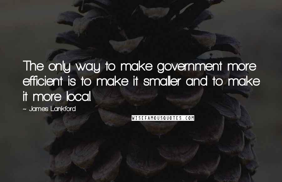 James Lankford Quotes: The only way to make government more efficient is to make it smaller and to make it more local.