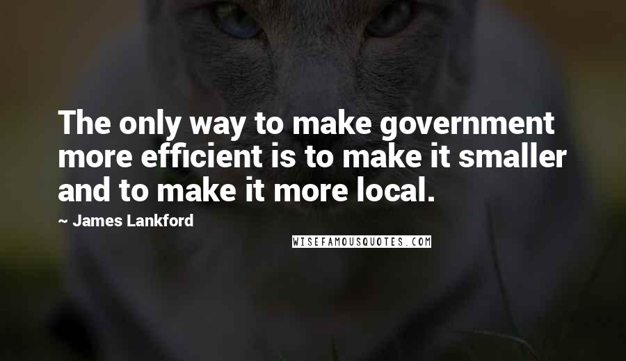 James Lankford Quotes: The only way to make government more efficient is to make it smaller and to make it more local.