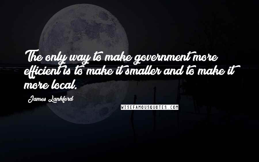 James Lankford Quotes: The only way to make government more efficient is to make it smaller and to make it more local.