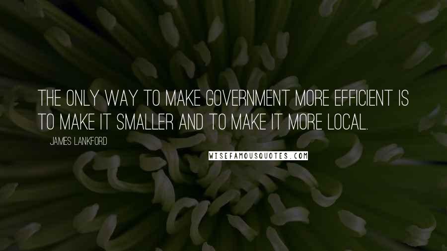 James Lankford Quotes: The only way to make government more efficient is to make it smaller and to make it more local.