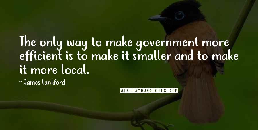 James Lankford Quotes: The only way to make government more efficient is to make it smaller and to make it more local.