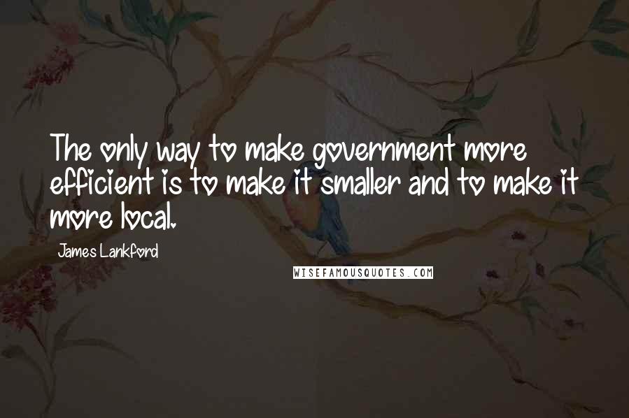 James Lankford Quotes: The only way to make government more efficient is to make it smaller and to make it more local.