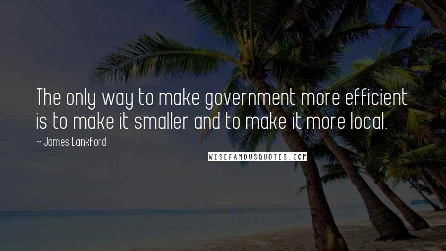 James Lankford Quotes: The only way to make government more efficient is to make it smaller and to make it more local.