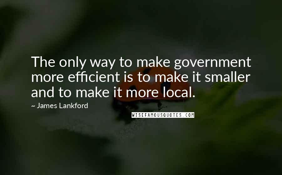 James Lankford Quotes: The only way to make government more efficient is to make it smaller and to make it more local.