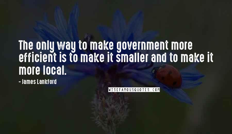 James Lankford Quotes: The only way to make government more efficient is to make it smaller and to make it more local.