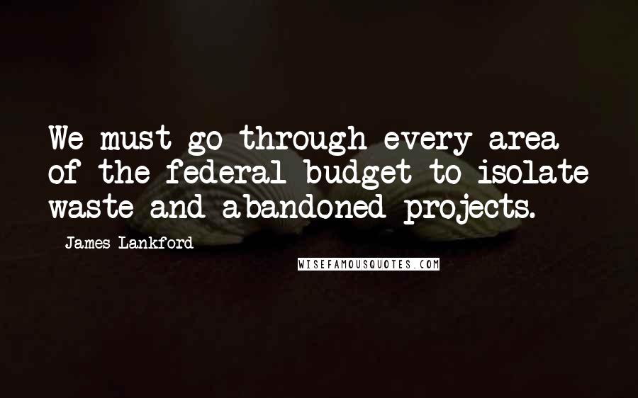 James Lankford Quotes: We must go through every area of the federal budget to isolate waste and abandoned projects.