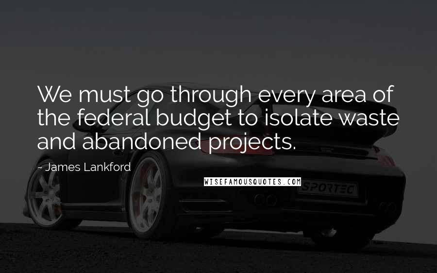 James Lankford Quotes: We must go through every area of the federal budget to isolate waste and abandoned projects.