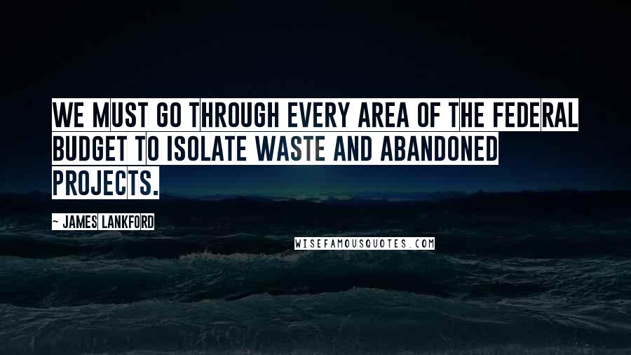 James Lankford Quotes: We must go through every area of the federal budget to isolate waste and abandoned projects.