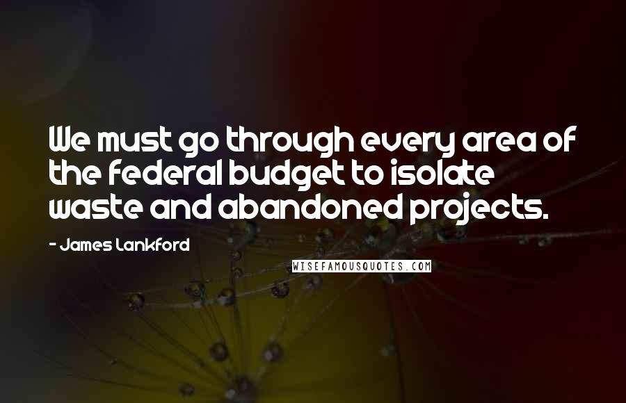 James Lankford Quotes: We must go through every area of the federal budget to isolate waste and abandoned projects.