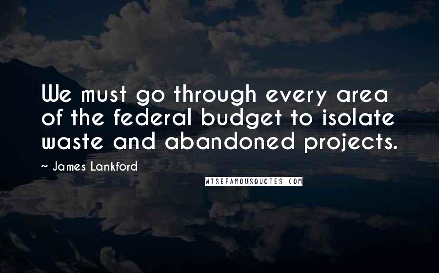 James Lankford Quotes: We must go through every area of the federal budget to isolate waste and abandoned projects.