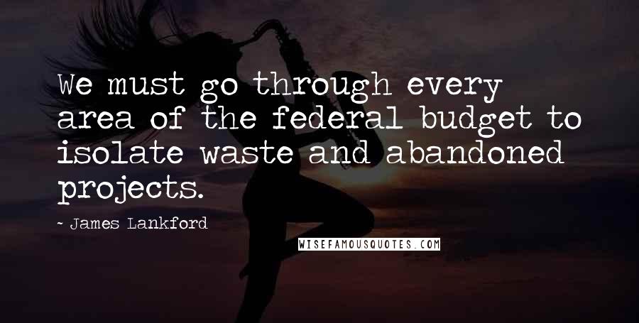 James Lankford Quotes: We must go through every area of the federal budget to isolate waste and abandoned projects.