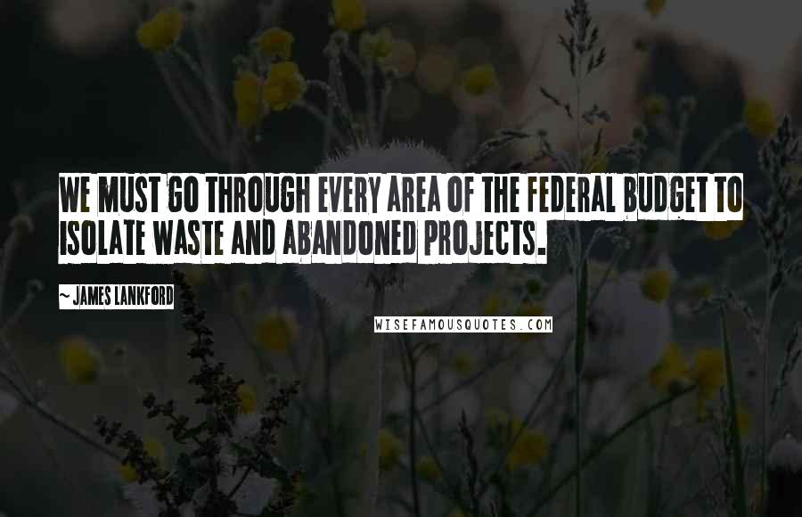 James Lankford Quotes: We must go through every area of the federal budget to isolate waste and abandoned projects.