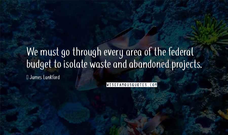 James Lankford Quotes: We must go through every area of the federal budget to isolate waste and abandoned projects.