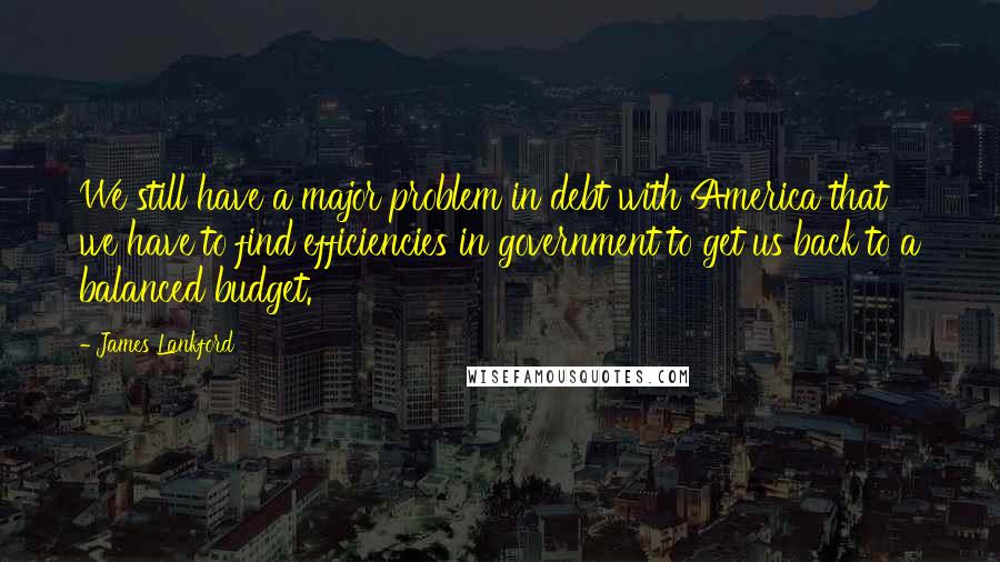 James Lankford Quotes: We still have a major problem in debt with America that we have to find efficiencies in government to get us back to a balanced budget.