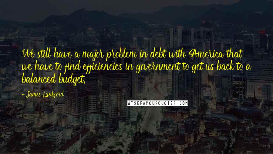 James Lankford Quotes: We still have a major problem in debt with America that we have to find efficiencies in government to get us back to a balanced budget.